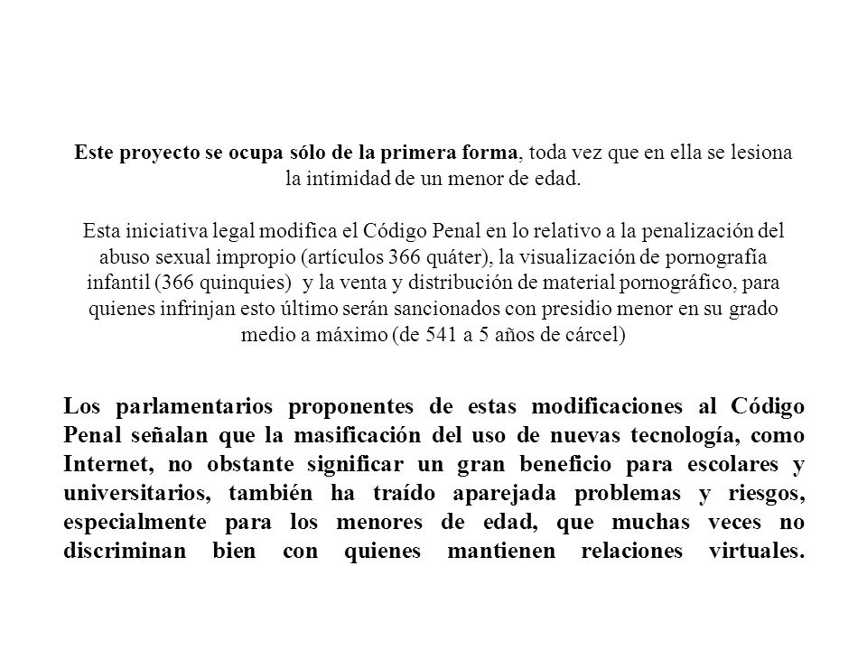 Este proyecto se ocupa sólo de la primera forma, toda vez que en ella se lesiona la intimidad de un menor de edad. Esta iniciativa legal modifica el Código Penal en lo relativo a la penalización del abuso sexual impropio (artículos 366 quáter), la visualización de pornografía infantil (366 quinquies) y la venta y distribución de material pornográfico, para quienes infrinjan esto último serán sancionados con presidio menor en su grado medio a máximo (de 541 a 5 años de cárcel)