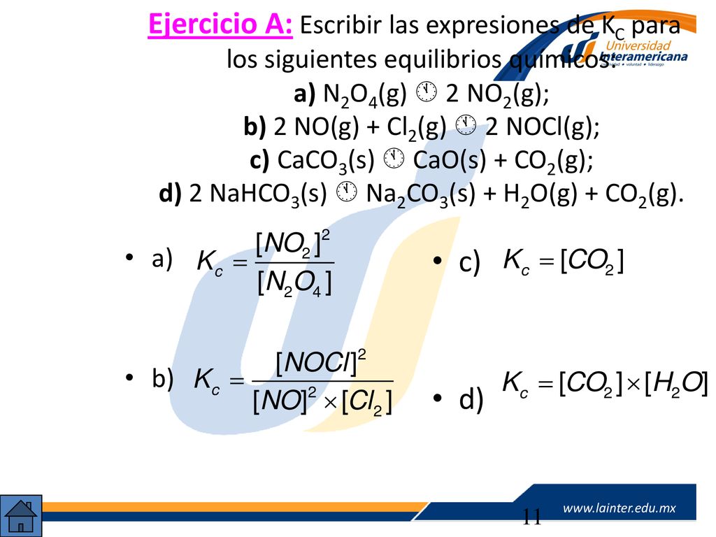 Ejercicio A: Escribir las expresiones de KC para los siguientes equilibrios químicos: a) N2O4(g)  2NO2(g); b) 2 NO(g) + Cl2(g)  2 NOCl(g); c)CaCO3(s)  CaO(s) + CO2(g); d) 2 NaHCO3(s)  Na2CO3(s) + H2O(g) + CO2(g).