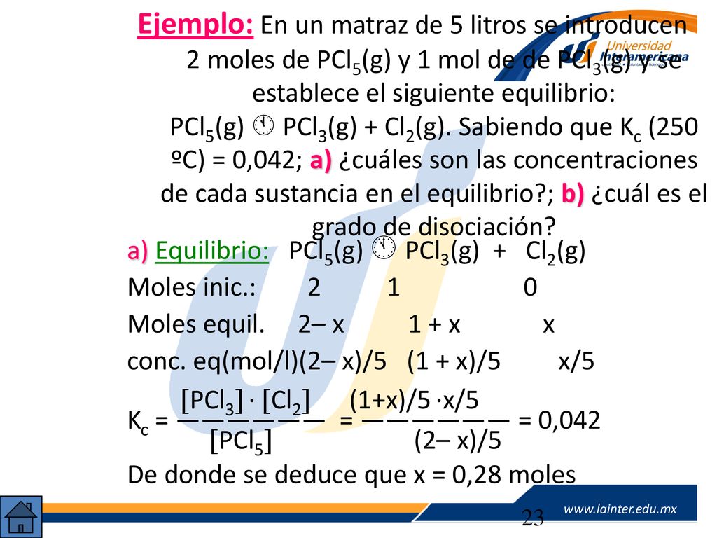 Ejemplo: En un matraz de 5 litros se introducen 2moles de PCl5(g) y 1 mol de de PCl3(g) y se establece el siguiente equilibrio: PCl5(g)  PCl3(g) + Cl2(g). Sabiendo que Kc (250 ºC) = 0,042; a) ¿cuáles son las concentraciones de cada sustancia en el equilibrio ; b) ¿cuál es el grado de disociación