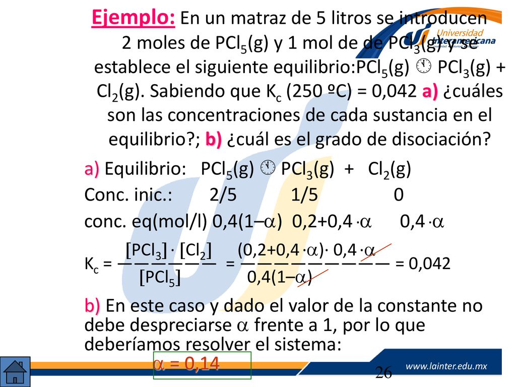 Ejemplo: En un matraz de 5 litros se introducen 2 moles de PCl5(g) y 1 mol de de PCl3(g) y se establece el siguiente equilibrio:PCl5(g)  PCl3(g) + Cl2(g). Sabiendo que Kc (250 ºC) = 0,042 a) ¿cuáles son las concentraciones de cada sustancia en el equilibrio ; b) ¿cuál es el grado de disociación