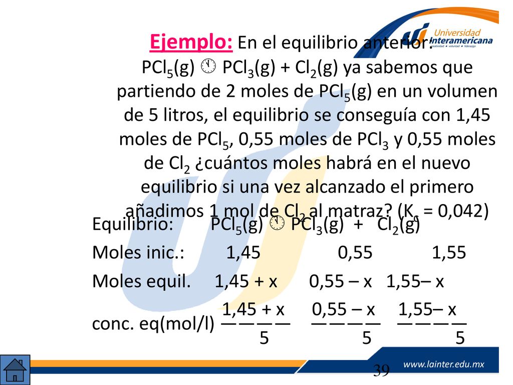 Ejemplo: En el equilibrio anterior: PCl5(g)  PCl3(g) + Cl2(g) ya sabemos que partiendo de 2 moles de PCl5(g) en un volumen de 5 litros, el equilibrio se conseguía con 1,45 moles de PCl5, 0,55 moles de PCl3 y 0,55 moles de Cl2 ¿cuántos moles habrá en el nuevo equilibrio si una vez alcanzado el primero añadimos 1 mol de Cl2 al matraz (Kc = 0,042)