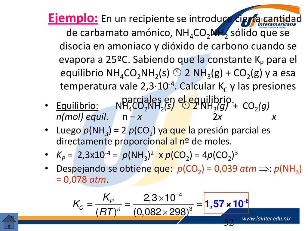Ejemplo: En un recipiente se introduce cierta cantidad de carbamato amónico, NH4CO2NH2 sólido que se disocia en amoniaco y dióxido de carbono cuando se evapora a 25ºC. Sabiendo que la constante KP para el equilibrio NH4CO2NH2(s)  2NH3(g) + CO2(g) y a esa temperatura vale 2,3·10-4. Calcular KC y las presiones parciales en el equilibrio.