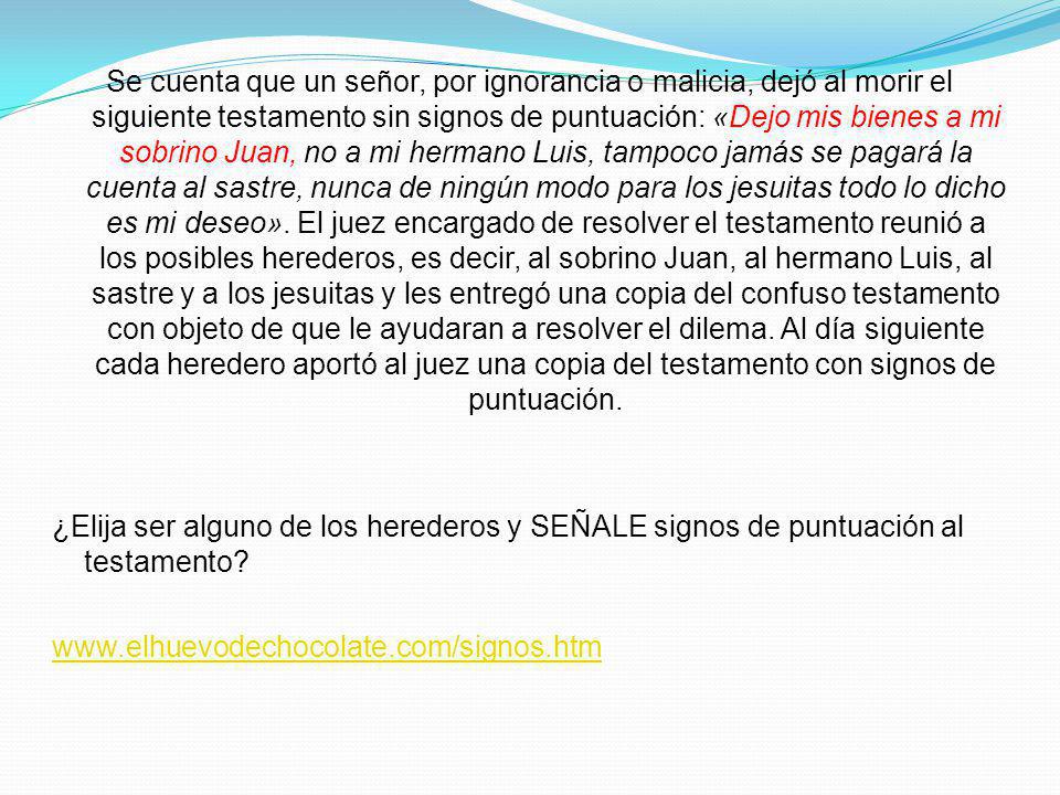 Se cuenta que un señor, por ignorancia o malicia, dejó al morir el siguiente testamento sin signos de puntuación: «Dejo mis bienes a mi sobrino Juan, no a mi hermano Luis, tampoco jamás se pagará la cuenta al sastre, nunca de ningún modo para los jesuitas todo lo dicho es mi deseo».