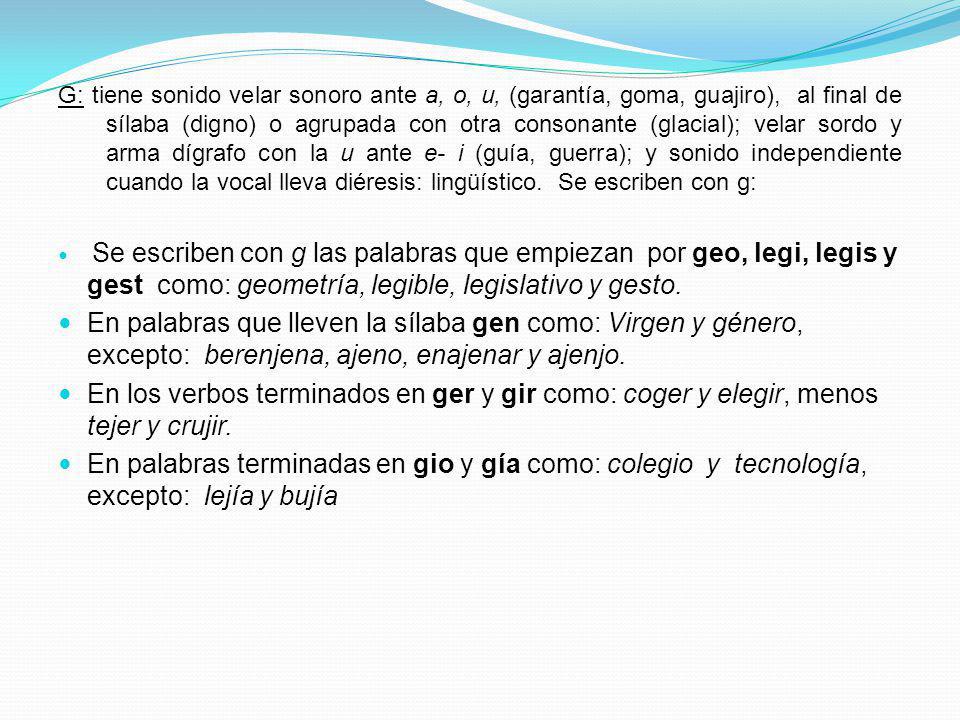 G: tiene sonido velar sonoro ante a, o, u, (garantía, goma, guajiro), al final de sílaba (digno) o agrupada con otra consonante (glacial); velar sordo y arma dígrafo con la u ante e- i (guía, guerra); y sonido independiente cuando la vocal lleva diéresis: lingüístico. Se escriben con g: