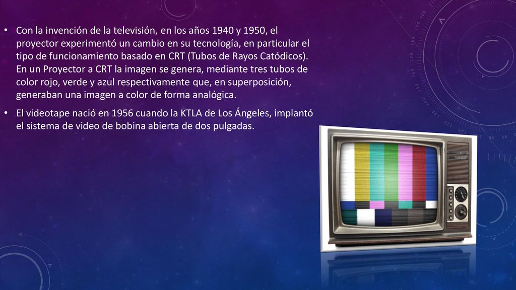 Con la invención de la televisión, en los años 1940 y 1950, el proyector experimentó un cambio en su tecnología, en particular el tipo de funcionamiento basado en CRT (Tubos de Rayos Catódicos). En un Proyector a CRT la imagen se genera, mediante tres tubos de color rojo, verde y azul respectivamente que, en superposición, generaban una imagen a color de forma analógica.