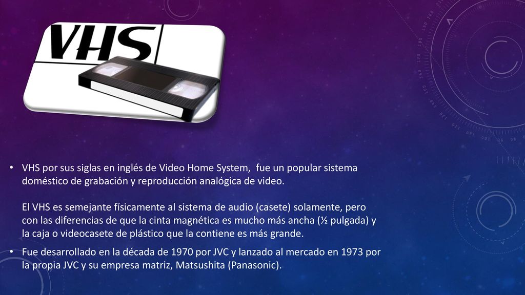 VHS por sus siglas en inglés de Video Home System, fue un popular sistema doméstico de grabación y reproducción analógica de video. El VHS es semejante físicamente al sistema de audio (casete) solamente, pero con las diferencias de que la cinta magnética es mucho más ancha (½ pulgada) y la caja o videocasete de plástico que la contiene es más grande.