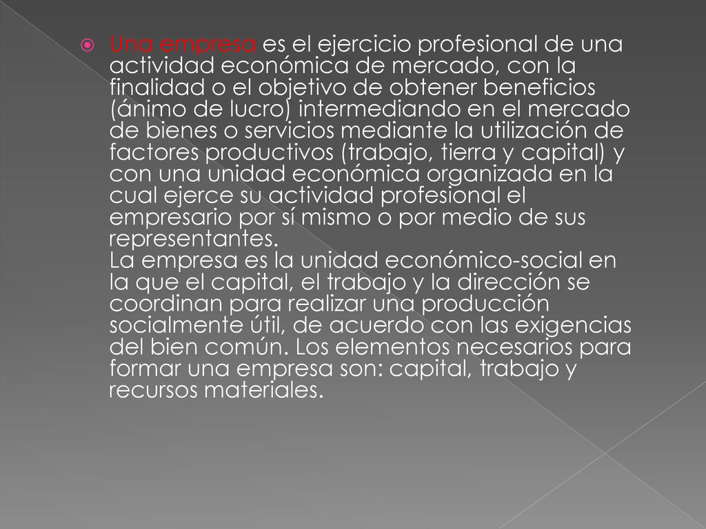 Una empresa es el ejercicio profesional de una actividad económica de mercado, con la finalidad o el objetivo de obtener beneficios (ánimo de lucro) intermediando en el mercado de bienes o servicios mediante la utilización de factores productivos (trabajo, tierra y capital) y con una unidad económica organizada en la cual ejerce su actividad profesional el empresario por sí mismo o por medio de sus representantes.