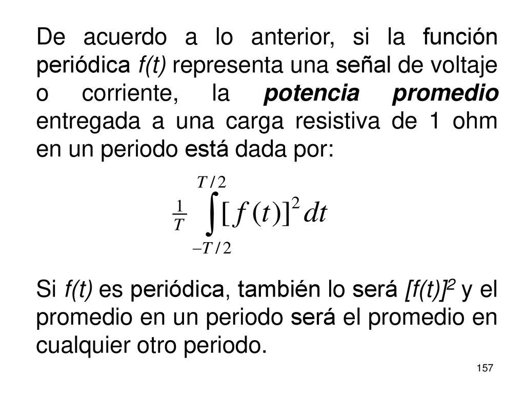 De acuerdo a lo anterior, si la función periódica f(t) representa una señal de voltaje o corriente, la potencia promedio entregada a una carga resistiva de 1 ohm en un periodo está dada por:
