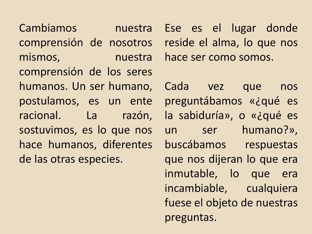 Cambiamos nuestra comprensión de nosotros mismos, nuestra comprensión de los seres humanos. Un ser humano, postulamos, es un ente racional. La razón, sostuvimos, es lo que nos hace humanos, diferentes de las otras especies.