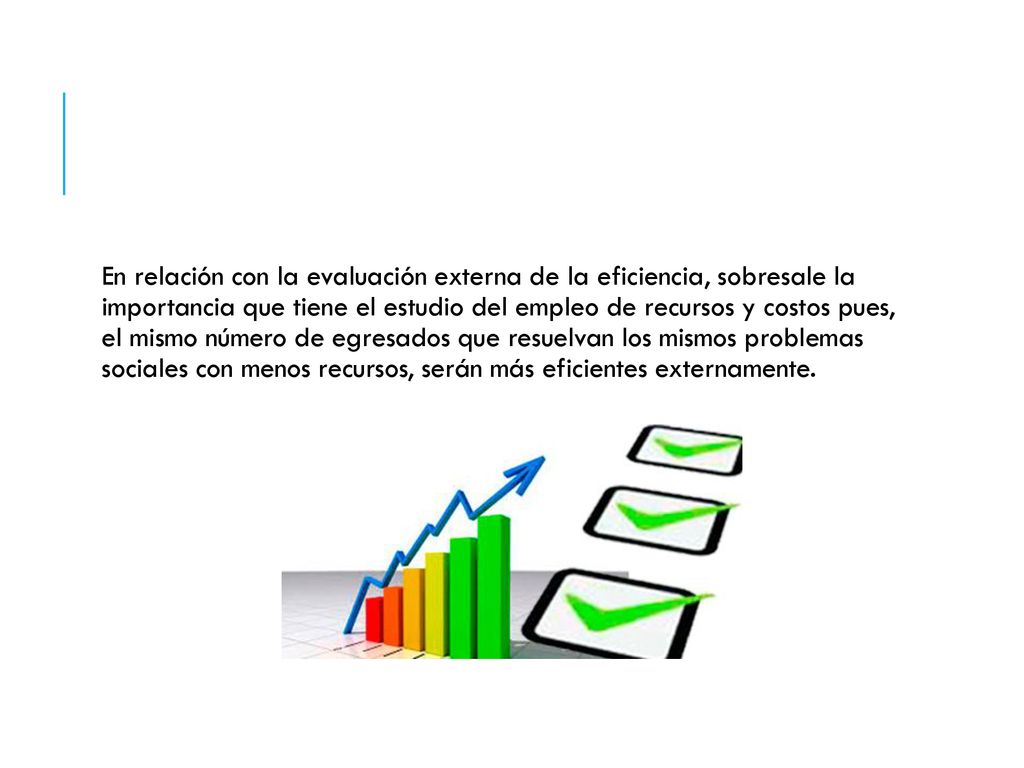 En relación con la evaluación externa de la eficiencia, sobresale la importancia que tiene el estudio del empleo de recursos y costos pues, el mismo número de egresados que resuelvan los mismos problemas sociales con menos recursos, serán más eficientes externamente.