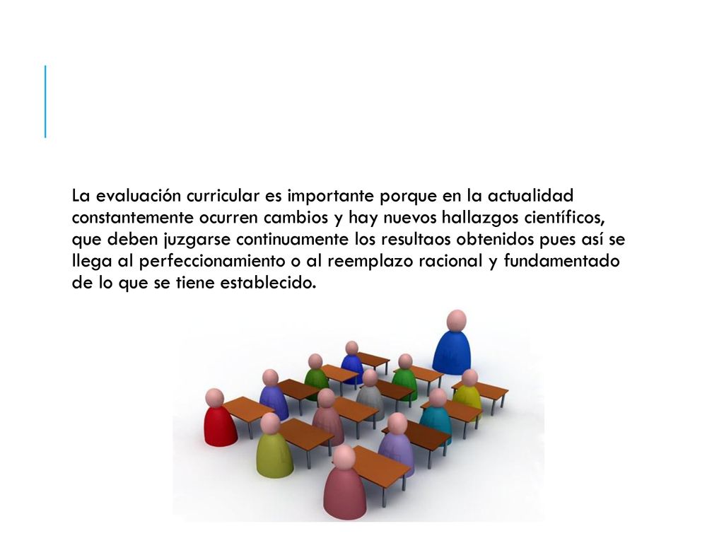 La evaluación curricular es importante porque en la actualidad constantemente ocurren cambios y hay nuevos hallazgos científicos, que deben juzgarse continuamente los resultaos obtenidos pues así se llega al perfeccionamiento o al reemplazo racional y fundamentado de lo que se tiene establecido.