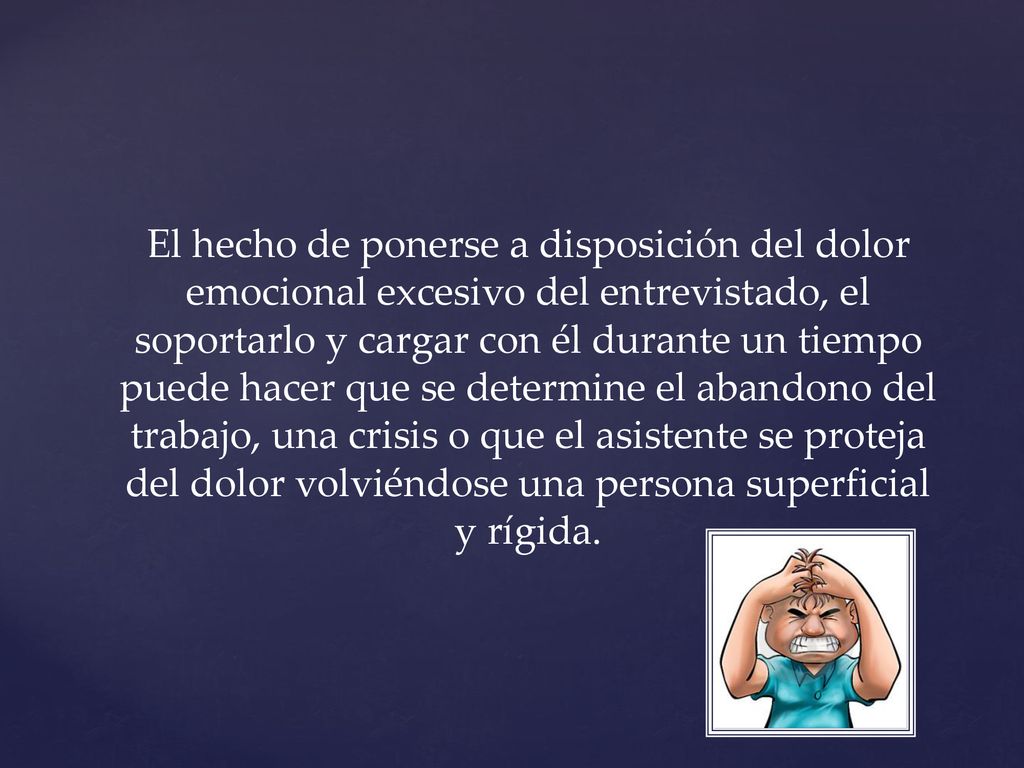 El hecho de ponerse a disposición del dolor emocional excesivo del entrevistado, el soportarlo y cargar con él durante un tiempo puede hacer que se determine el abandono del trabajo, una crisis o que el asistente se proteja del dolor volviéndose una persona superficial y rígida.
