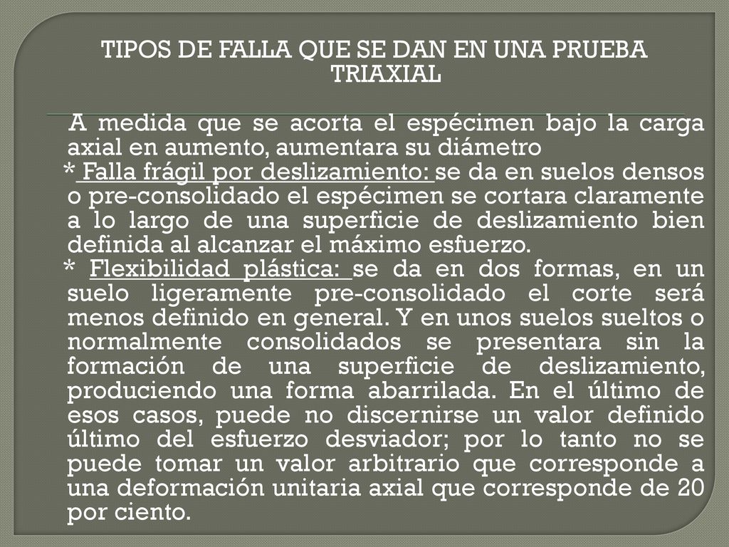 TIPOS DE FALLA QUE SE DAN EN UNA PRUEBA TRIAXIAL A medida que se acorta el espécimen bajo la carga axial en aumento, aumentara su diámetro * Falla frágil por deslizamiento: se da en suelos densos o pre-consolidado el espécimen se cortara claramente a lo largo de una superficie de deslizamiento bien definida al alcanzar el máximo esfuerzo.