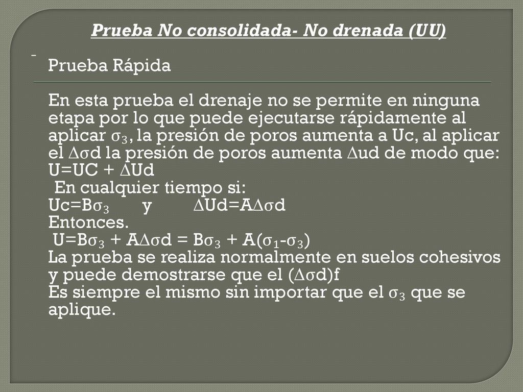 Prueba No consolidada- No drenada (UU) Prueba Rápida En esta prueba el drenaje no se permite en ninguna etapa por lo que puede ejecutarse rápidamente al aplicar σ₃, la presión de poros aumenta a Uc, al aplicar el ∆σd la presión de poros aumenta ∆ud de modo que: U=UC + ∆Ud En cualquier tiempo si: Uc=Bσ₃ y ∆Ud=A∆σd Entonces.