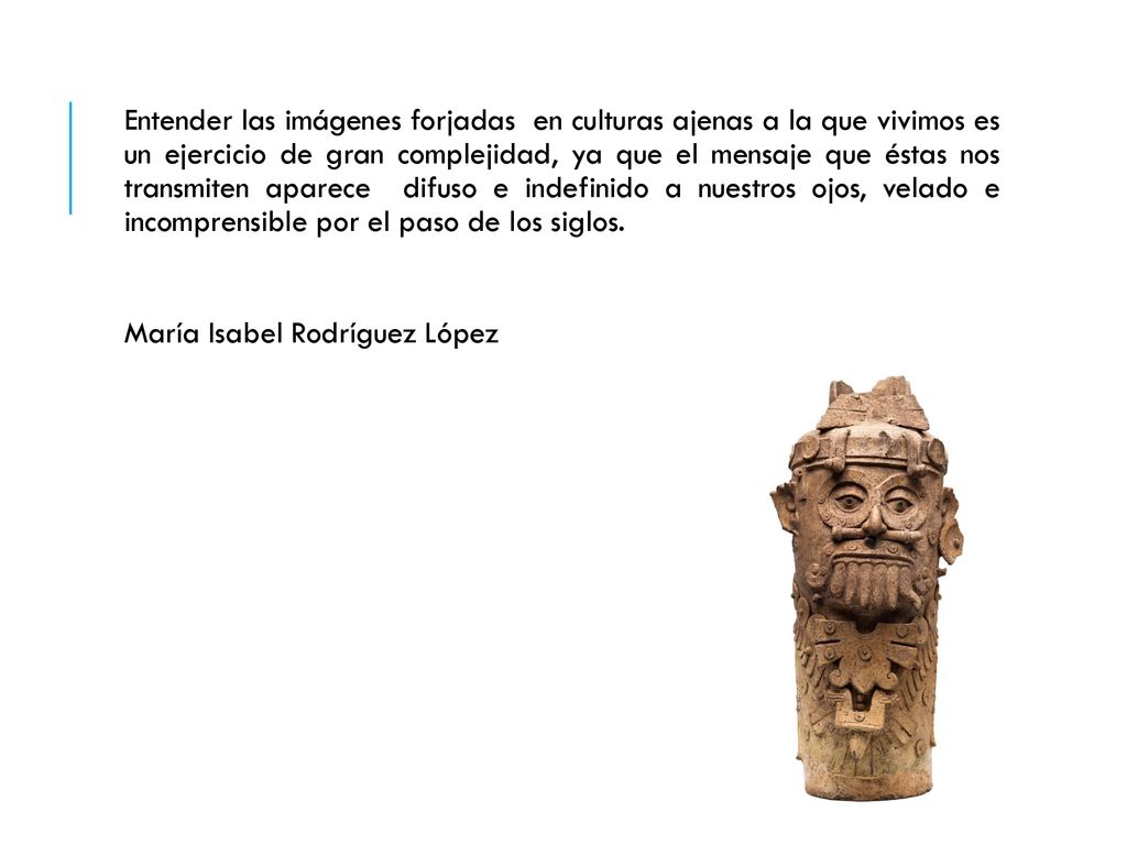 Entender las imágenes forjadas en culturas ajenas a la que vivimos es un ejercicio de gran complejidad, ya que el mensaje que éstas nos transmiten aparece difuso e indefinido a nuestros ojos, velado e incomprensible por el paso de los siglos.
