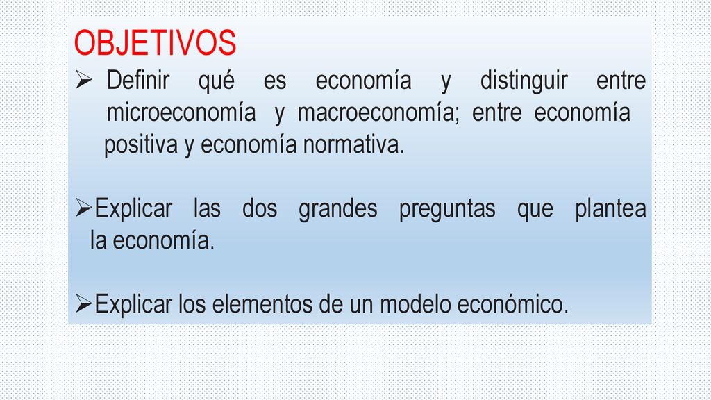 OBJETIVOS Definir qué es economía y distinguir entre microeconomía y macroeconomía; entre economía.