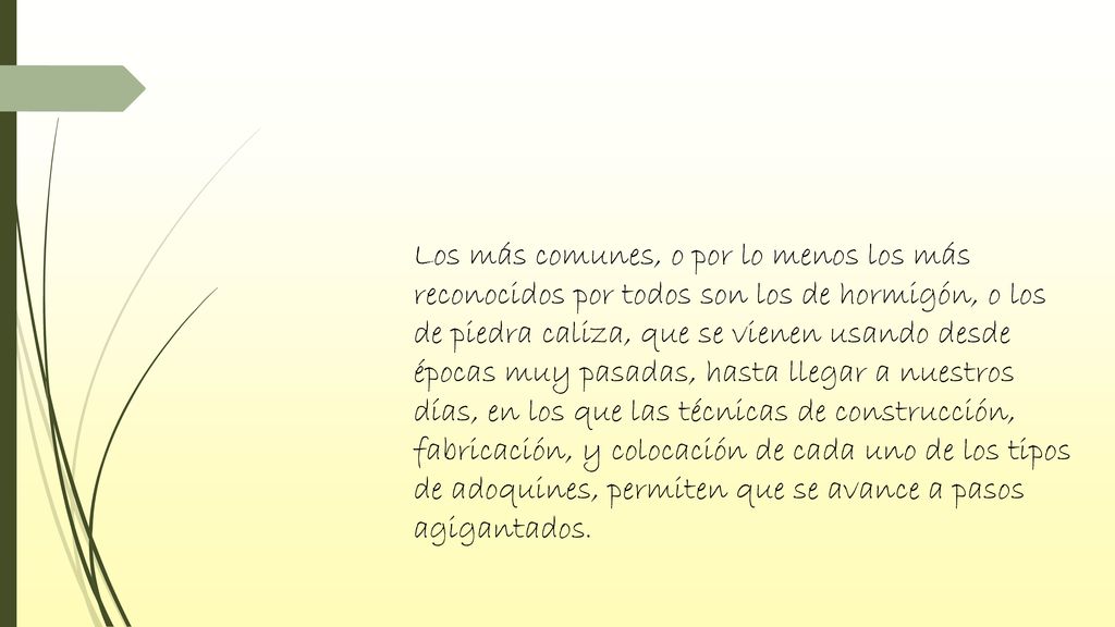 Los más comunes, o por lo menos los más reconocidos por todos son los de hormigón, o los de piedra caliza, que se vienen usando desde épocas muy pasadas, hasta llegar a nuestros días, en los que las técnicas de construcción, fabricación, y colocación de cada uno de los tipos de adoquines, permiten que se avance a pasos agigantados.