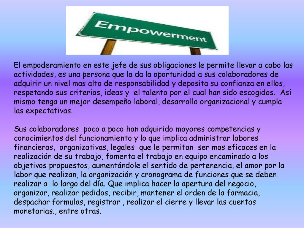 El empoderamiento en este jefe de sus obligaciones le permite llevar a cabo las actividades, es una persona que la da la oportunidad a sus colaboradores de adquirir un nivel mas alto de responsabilidad y deposita su confianza en ellos, respetando sus criterios, ideas y el talento por el cual han sido escogidos. Así mismo tenga un mejor desempeño laboral, desarrollo organizacional y cumpla las expectativas.