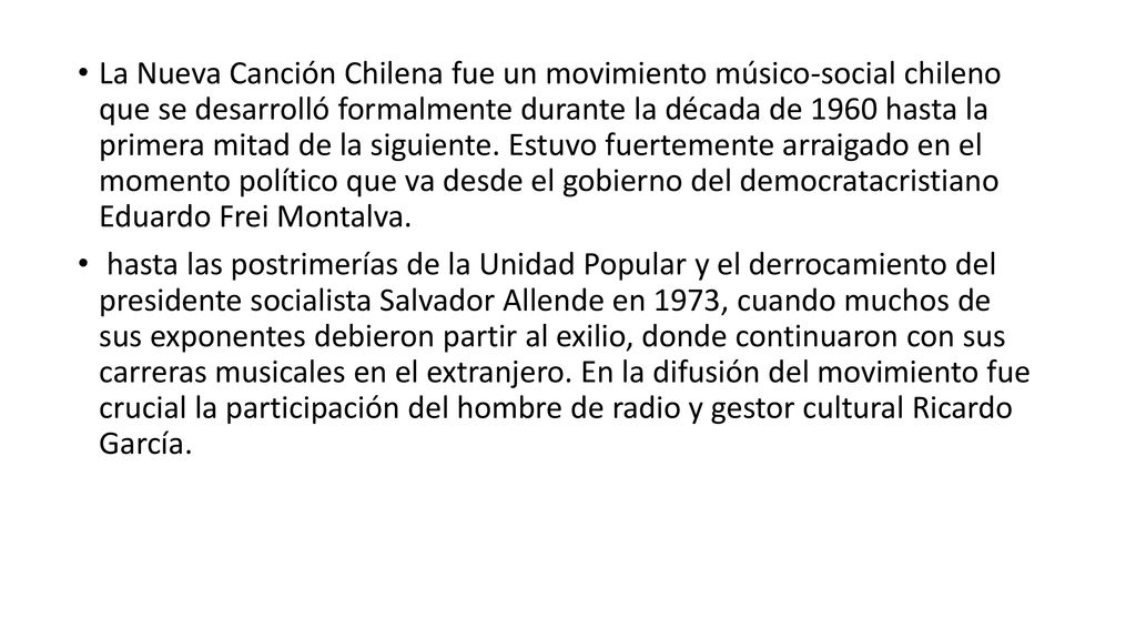La Nueva Canción Chilena fue un movimiento músico-social chileno que se desarrolló formalmente durante la década de 1960 hasta la primera mitad de la siguiente. Estuvo fuertemente arraigado en el momento político que va desde el gobierno del democratacristiano Eduardo Frei Montalva.