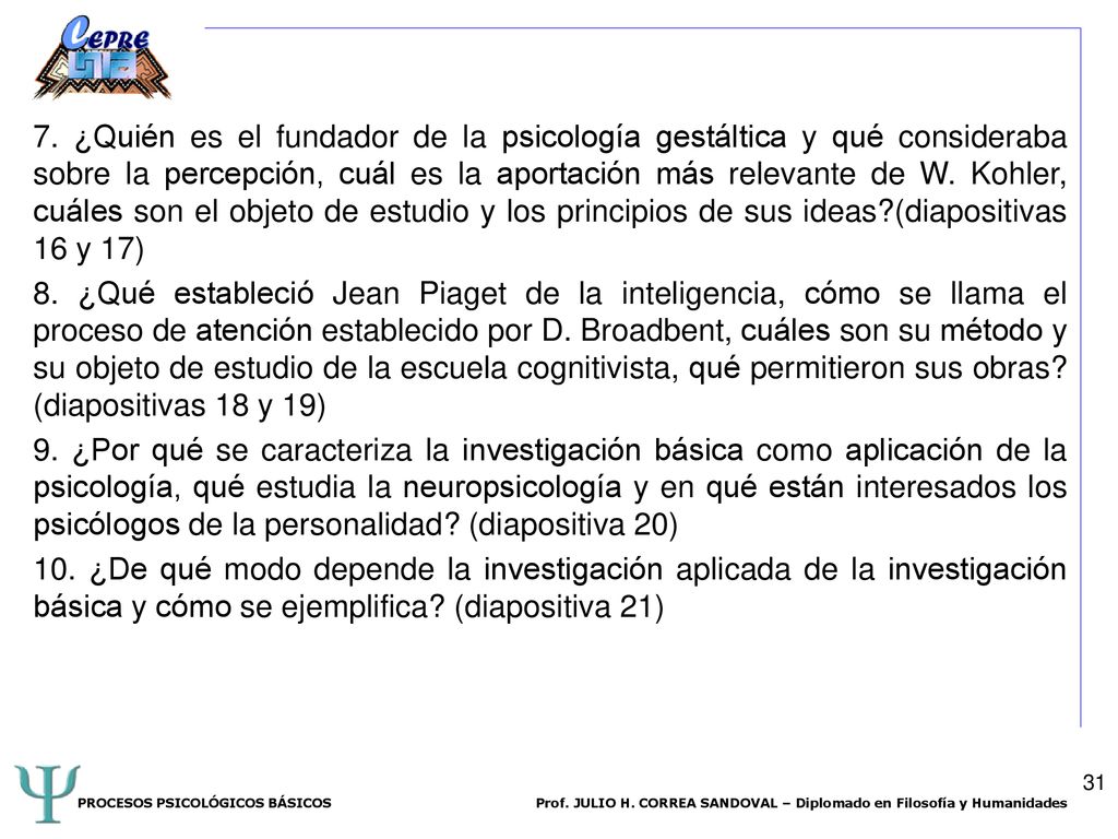 7. ¿Quién es el fundador de la psicología gestáltica y qué consideraba sobre la percepción, cuál es la aportación más relevante de W. Kohler, cuáles son el objeto de estudio y los principios de sus ideas (diapositivas 16 y 17) 8. ¿Qué estableció Jean Piaget de la inteligencia, cómo se llama el proceso de atención establecido por D. Broadbent, cuáles son su método y su objeto de estudio de la escuela cognitivista, qué permitieron sus obras (diapositivas 18 y 19) 9. ¿Por qué se caracteriza la investigación básica como aplicación de la psicología, qué estudia la neuropsicología y en qué están interesados los psicólogos de la personalidad (diapositiva 20) 10. ¿De qué modo depende la investigación aplicada de la investigación básica y cómo se ejemplifica (diapositiva 21)