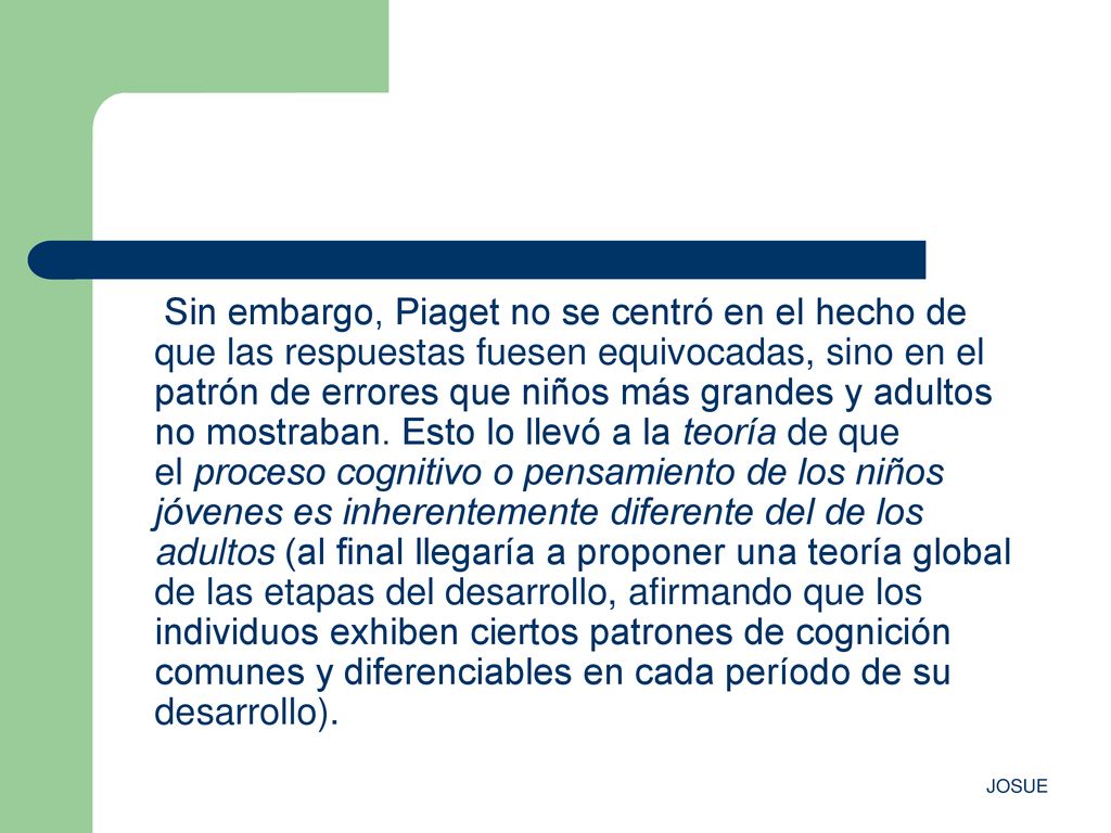 Sin embargo, Piaget no se centró en el hecho de que las respuestas fuesen equivocadas, sino en el patrón de errores que niños más grandes y adultos no mostraban. Esto lo llevó a la teoría de que el proceso cognitivo o pensamiento de los niños jóvenes es inherentemente diferente del de los adultos (al final llegaría a proponer una teoría global de las etapas del desarrollo, afirmando que los individuos exhiben ciertos patrones de cognición comunes y diferenciables en cada período de su desarrollo).