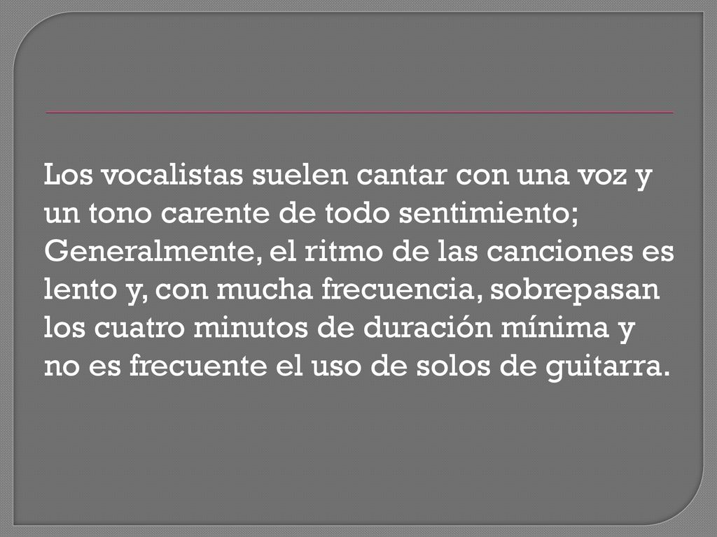 Los vocalistas suelen cantar con una voz y un tono carente de todo sentimiento; Generalmente, el ritmo de las canciones es lento y, con mucha frecuencia, sobrepasan los cuatro minutos de duración mínima y no es frecuente el uso de solos de guitarra.