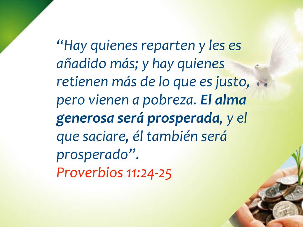 Hay quienes reparten y les es añadido más; y hay quienes retienen más de lo que es justo, pero vienen a pobreza. El alma generosa será prosperada, y el que saciare, él también será prosperado .