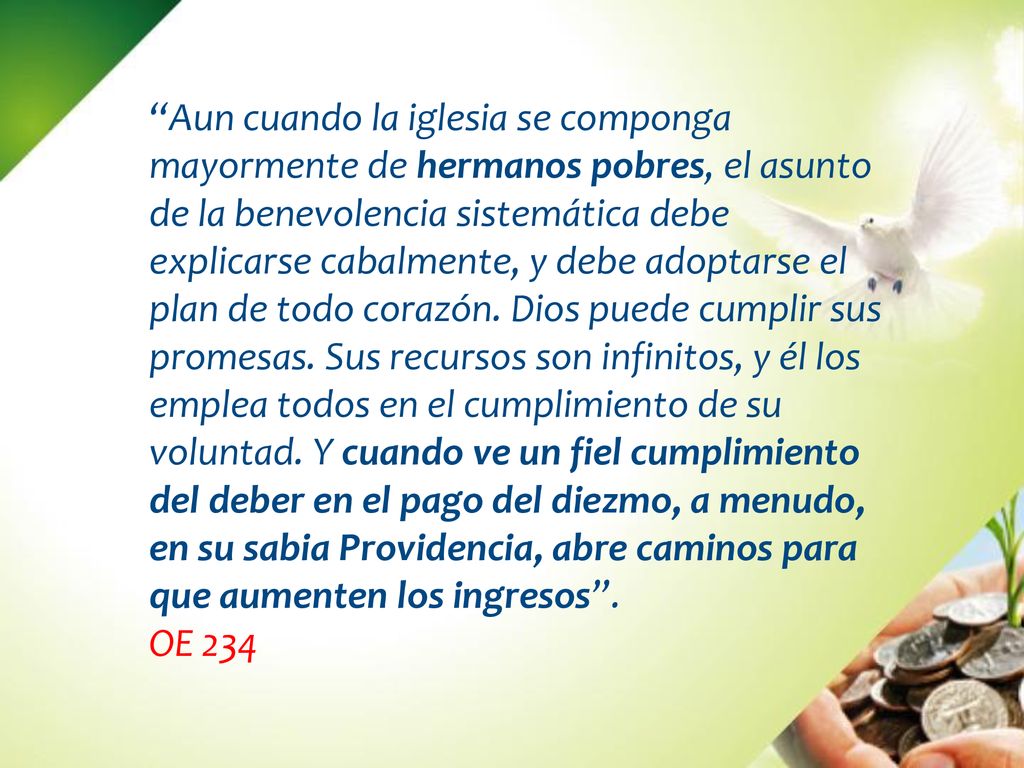 Aun cuando la iglesia se componga mayormente de hermanos pobres, el asunto de la benevolencia sistemática debe explicarse cabalmente, y debe adoptarse el plan de todo corazón. Dios puede cumplir sus promesas. Sus recursos son infinitos, y él los emplea todos en el cumplimiento de su voluntad. Y cuando ve un fiel cumplimiento del deber en el pago del diezmo, a menudo, en su sabia Providencia, abre caminos para que aumenten los ingresos .
