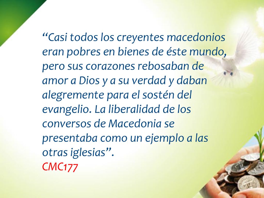 Casi todos los creyentes macedonios eran pobres en bienes de éste mundo, pero sus corazones rebosaban de amor a Dios y a su verdad y daban alegremente para el sostén del evangelio. La liberalidad de los conversos de Macedonia se presentaba como un ejemplo a las otras iglesias .