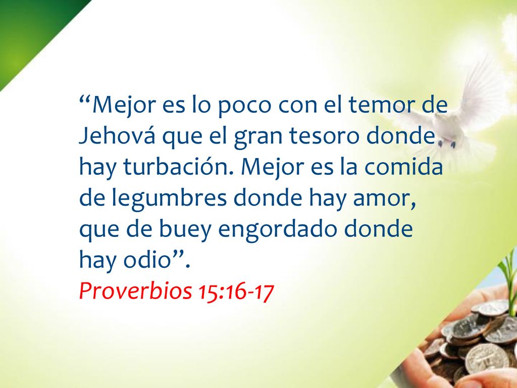 Mejor es lo poco con el temor de Jehová que el gran tesoro donde hay turbación. Mejor es la comida de legumbres donde hay amor, que de buey engordado donde hay odio .