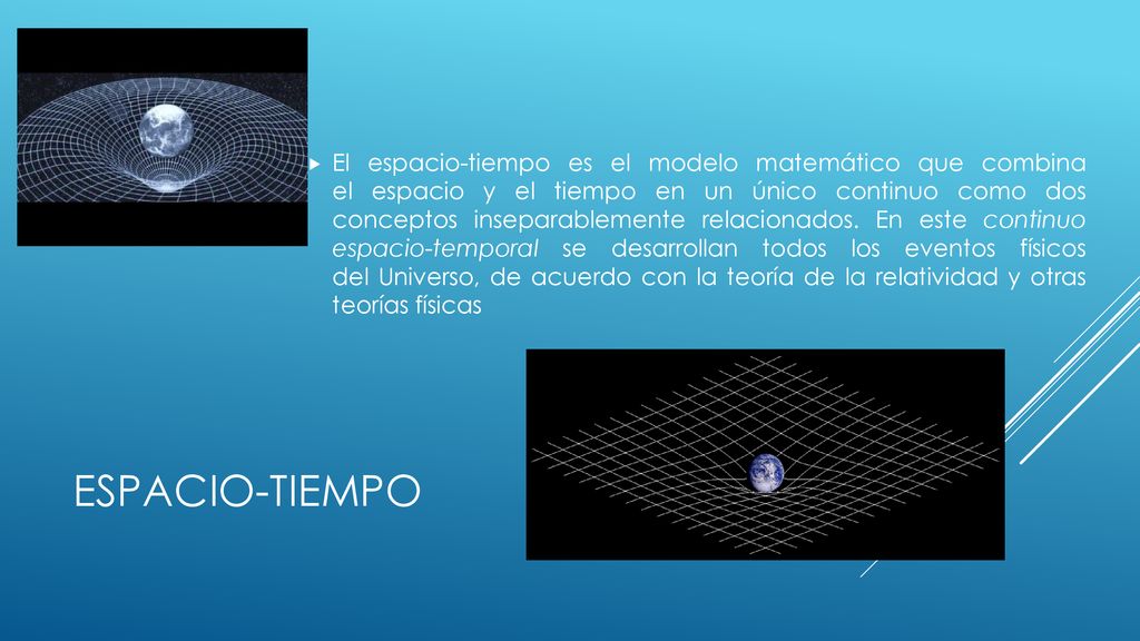 El espacio-tiempo es el modelo matemático que combina el espacio y el tiempo en un único continuo como dos conceptos inseparablemente relacionados. En este continuo espacio-temporal se desarrollan todos los eventos físicos del Universo, de acuerdo con la teoría de la relatividad y otras teorías físicas