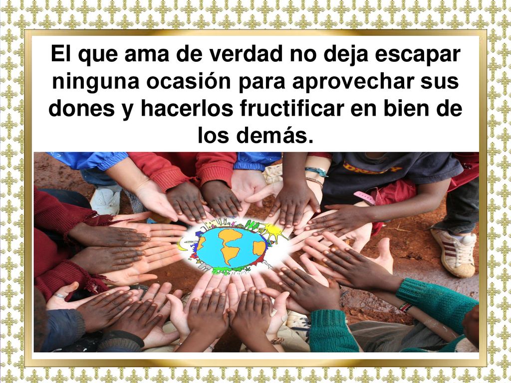 El que ama de verdad no deja escapar ninguna ocasión para aprovechar sus dones y hacerlos fructificar en bien de los demás.
