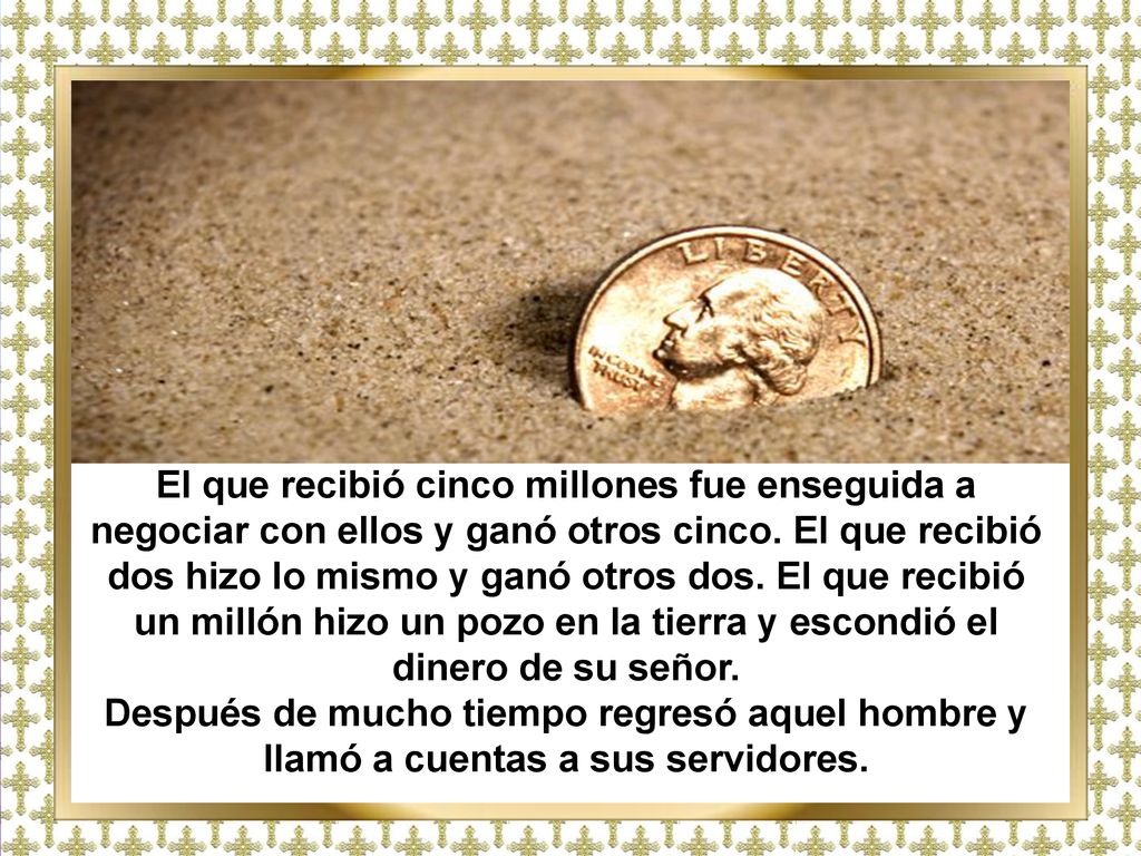 El que recibió cinco millones fue enseguida a negociar con ellos y ganó otros cinco. El que recibió dos hizo lo mismo y ganó otros dos. El que recibió un millón hizo un pozo en la tierra y escondió el dinero de su señor.