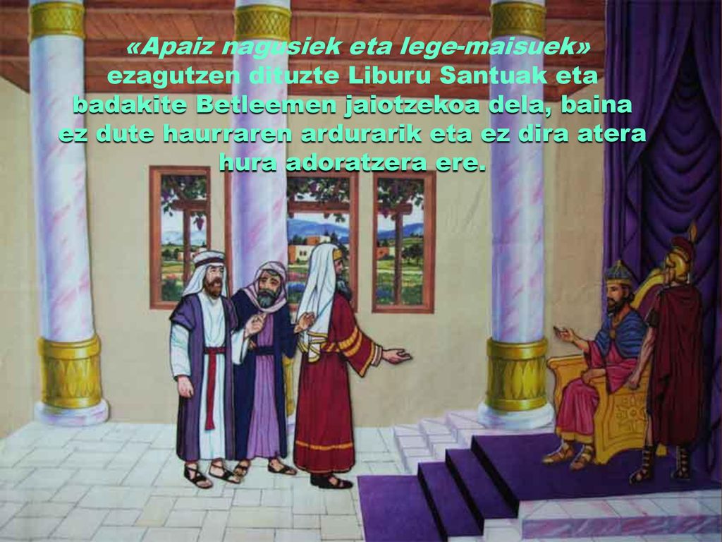 «Apaiz nagusiek eta lege-maisuek» ezagutzen dituzte Liburu Santuak eta badakite Betleemen jaiotzekoa dela, baina ez dute haurraren ardurarik eta ez dira atera hura adoratzera ere.