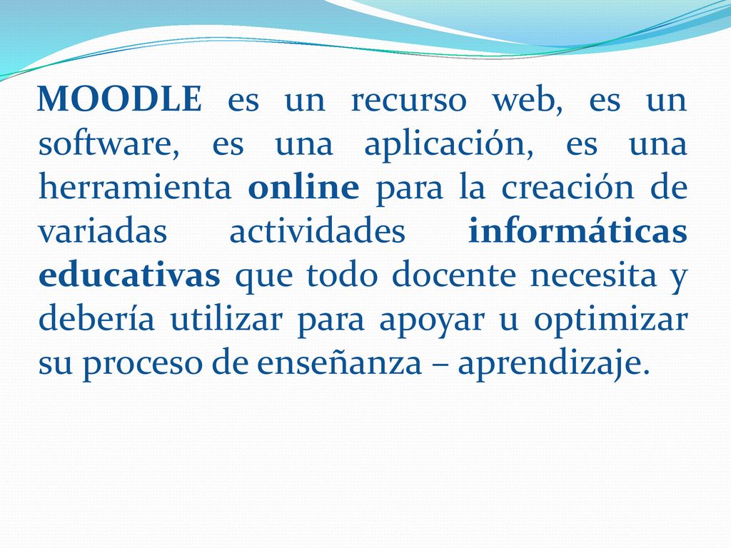 MOODLE es un recurso web, es un software, es una aplicación, es una herramienta online para la creación de variadas actividades informáticas educativas que todo docente necesita y debería utilizar para apoyar u optimizar su proceso de enseñanza – aprendizaje.