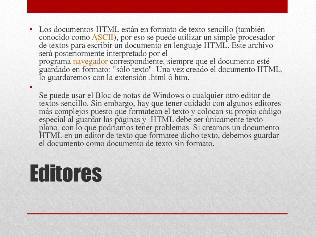 Los documentos HTML están en formato de texto sencillo (también conocido como ASCII), por eso se puede utilizar un simple procesador de textos para escribir un documento en lenguaje HTML. Este archivo será posteriormente interpretado por el programa navegador correspondiente, siempre que el documento esté guardado en formato: sólo texto . Una vez creado el documento HTML, lo guardaremos con la extensión .html ó htm.
