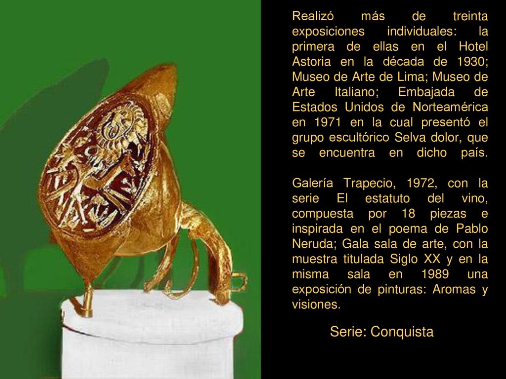 Realizó más de treinta exposiciones individuales: la primera de ellas en el Hotel Astoria en la década de 1930; Museo de Arte de Lima; Museo de Arte Italiano; Embajada de Estados Unidos de Norteamérica en 1971 en la cual presentó el grupo escultórico Selva dolor, que se encuentra en dicho país. Galería Trapecio, 1972, con la serie El estatuto del vino, compuesta por 18 piezas e inspirada en el poema de Pablo Neruda; Gala sala de arte, con la muestra titulada Siglo XX y en la misma sala en 1989 una exposición de pinturas: Aromas y visiones