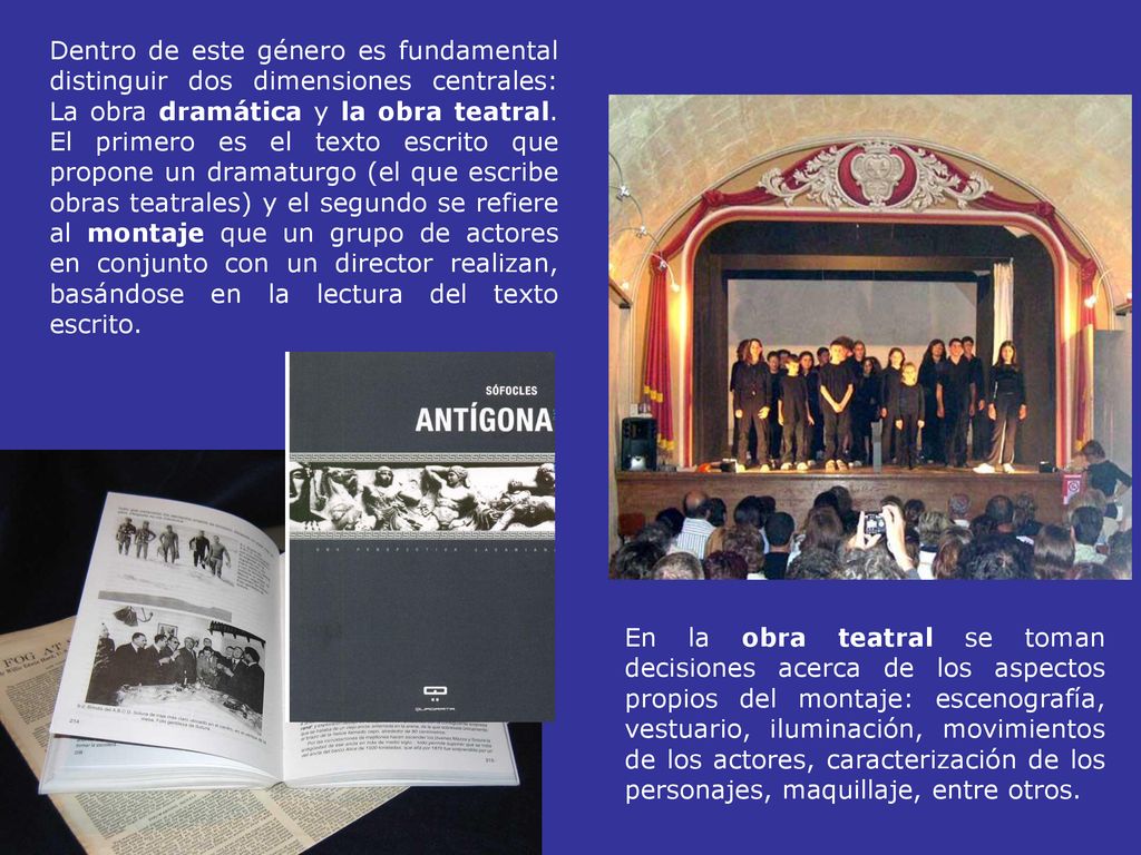 Dentro de este género es fundamental distinguir dos dimensiones centrales: La obra dramática y la obra teatral. El primero es el texto escrito que propone un dramaturgo (el que escribe obras teatrales) y el segundo se refiere al montaje que un grupo de actores en conjunto con un director realizan, basándose en la lectura del texto escrito.