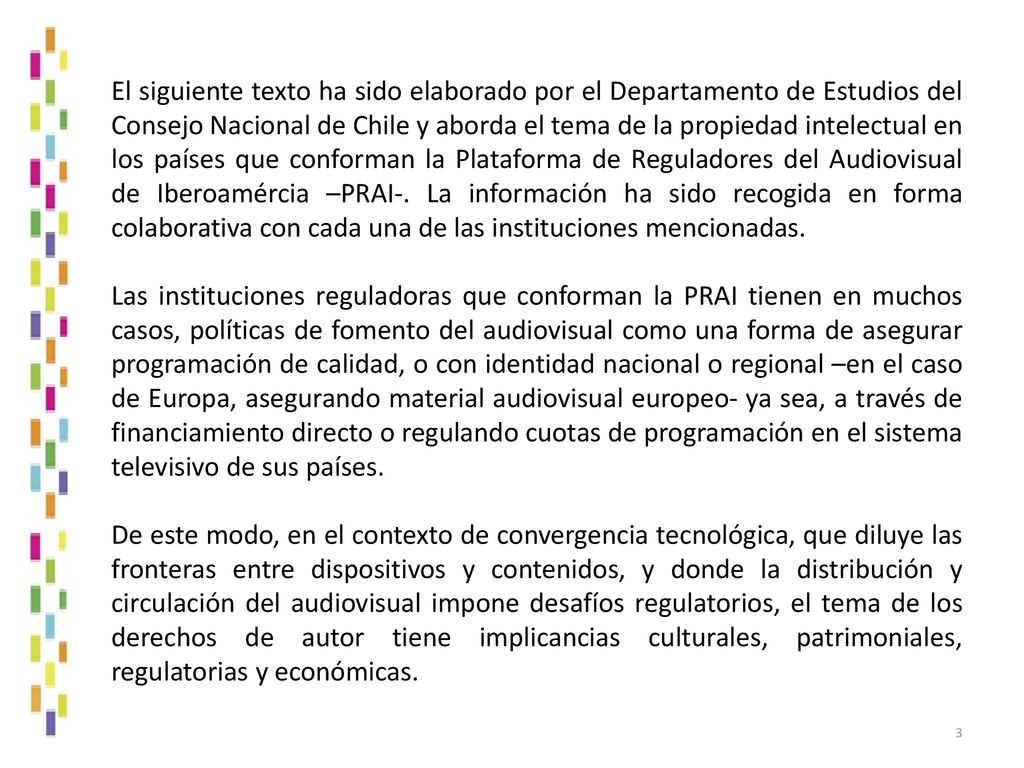 El siguiente texto ha sido elaborado por el Departamento de Estudios del Consejo Nacional de Chile y aborda el tema de la propiedad intelectual en los países que conforman la Plataforma de Reguladores del Audiovisual de Iberoamércia –PRAI-. La información ha sido recogida en forma colaborativa con cada una de las instituciones mencionadas.