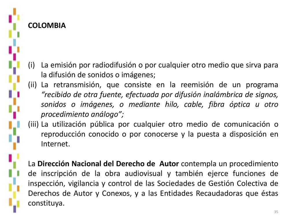 COLOMBIA La emisión por radiodifusión o por cualquier otro medio que sirva para la difusión de sonidos o imágenes;