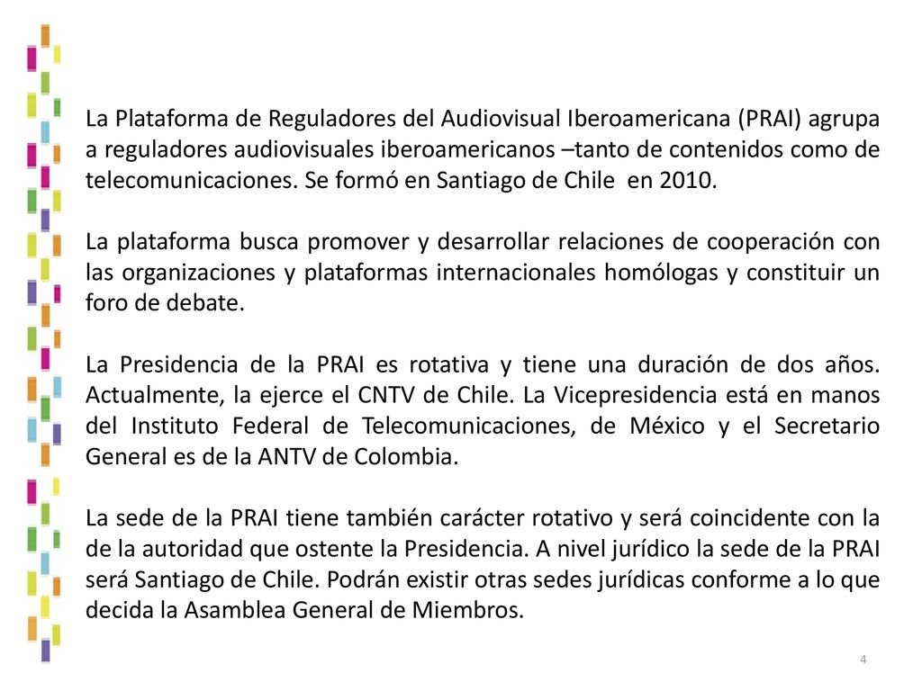 La Plataforma de Reguladores del Audiovisual Iberoamericana (PRAI) agrupa a reguladores audiovisuales iberoamericanos –tanto de contenidos como de telecomunicaciones. Se formó en Santiago de Chile en 2010.