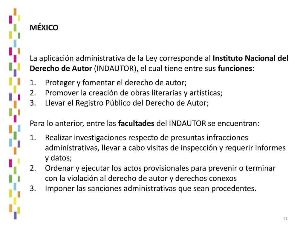 MÉXICO La aplicación administrativa de la Ley corresponde al Instituto Nacional del Derecho de Autor (INDAUTOR), el cual tiene entre sus funciones: