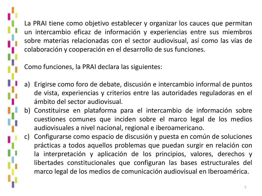 La PRAI tiene como objetivo establecer y organizar los cauces que permitan un intercambio eficaz de información y experiencias entre sus miembros sobre materias relacionadas con el sector audiovisual, así como las vías de colaboración y cooperación en el desarrollo de sus funciones.