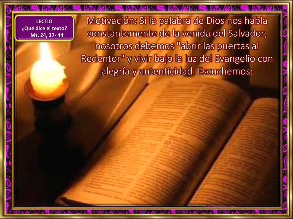 Motivación: Si la palabra de Dios nos habla constantemente de la venida del Salvador, nosotros debemos abrir las puertas al Redentor y vivir bajo la luz del Evangelio con alegría y autenticidad. Escuchemos: