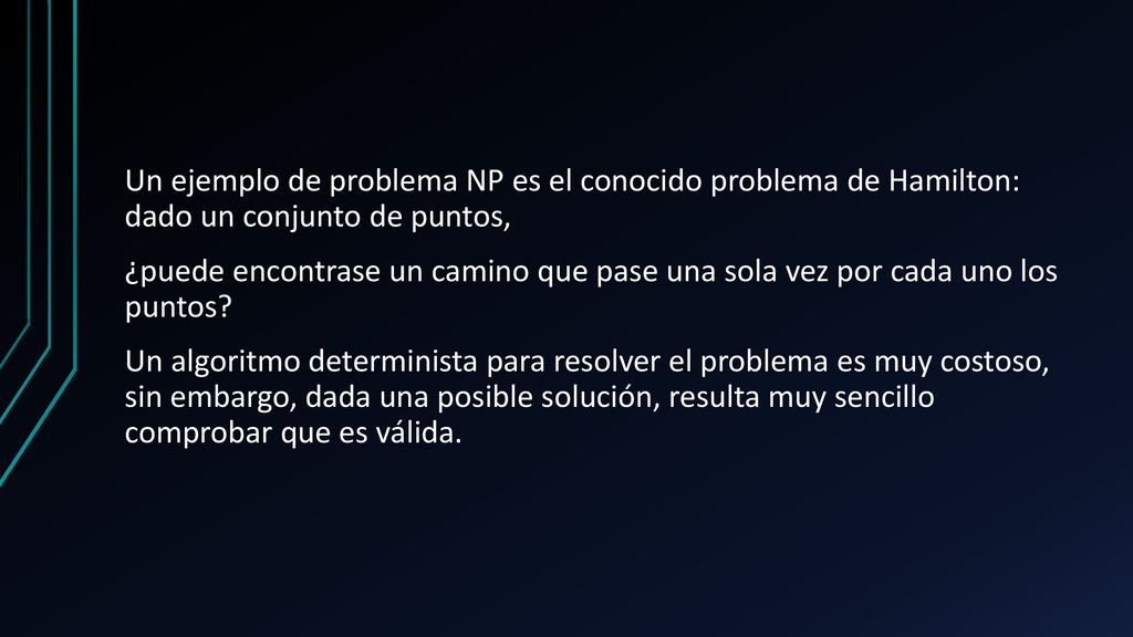 Un ejemplo de problema NP es el conocido problema de Hamilton: dado un conjunto de puntos, ¿puede encontrase un camino que pase una sola vez por cada uno los puntos.