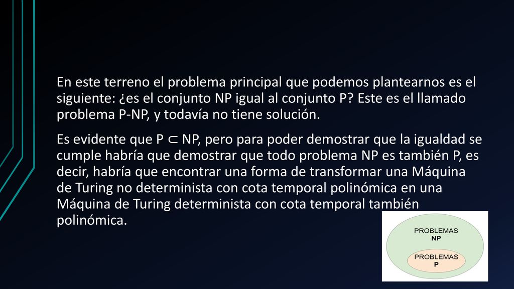 En este terreno el problema principal que podemos plantearnos es el siguiente: ¿es el conjunto NP igual al conjunto P.