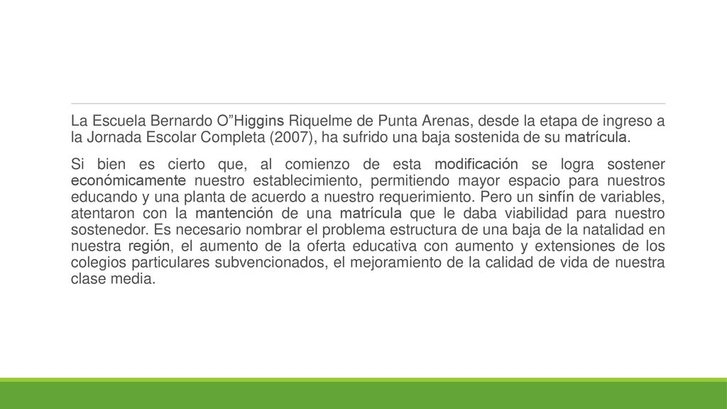 La Escuela Bernardo O Higgins Riquelme de Punta Arenas, desde la etapa de ingreso a la Jornada Escolar Completa (2007), ha sufrido una baja sostenida de su matrícula.