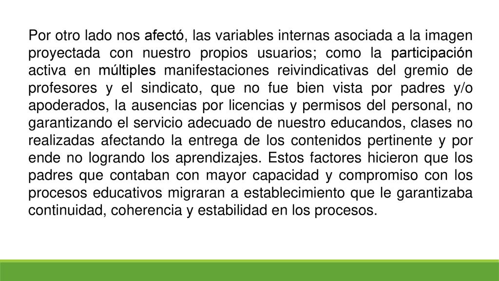 Por otro lado nos afectó, las variables internas asociada a la imagen proyectada con nuestro propios usuarios; como la participación activa en múltiples manifestaciones reivindicativas del gremio de profesores y el sindicato, que no fue bien vista por padres y/o apoderados, la ausencias por licencias y permisos del personal, no garantizando el servicio adecuado de nuestro educandos, clases no realizadas afectando la entrega de los contenidos pertinente y por ende no logrando los aprendizajes.
