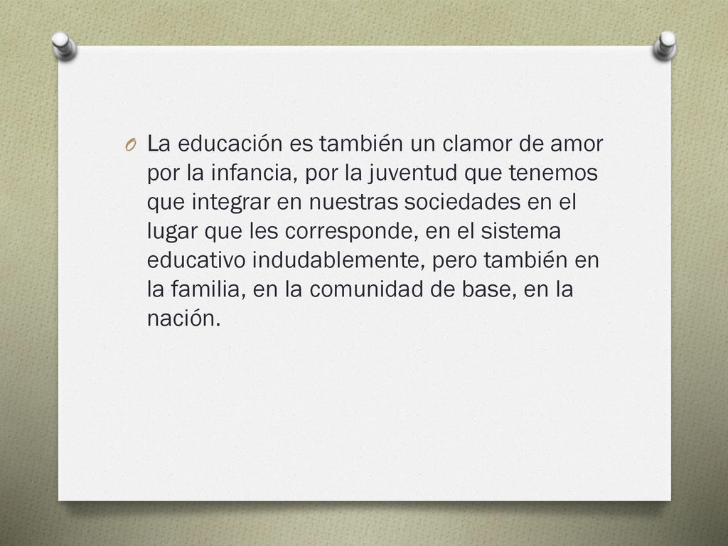 La educación es también un clamor de amor por la infancia, por la juventud que tenemos que integrar en nuestras sociedades en el lugar que les corresponde, en el sistema educativo indudablemente, pero también en la familia, en la comunidad de base, en la nación.