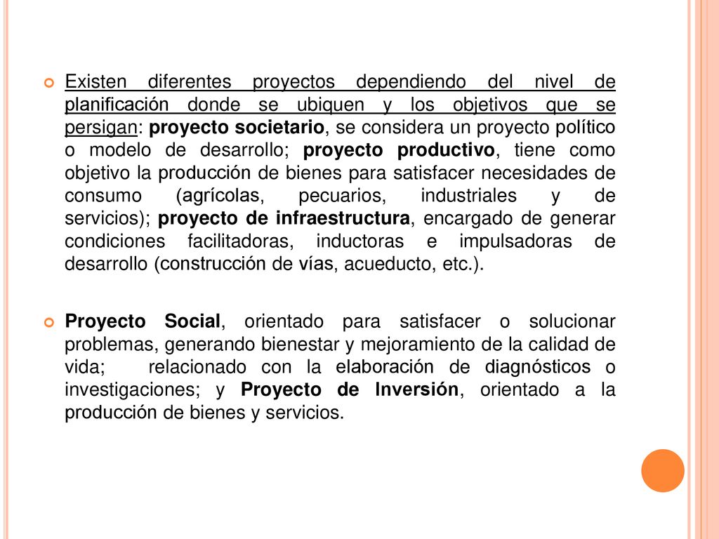 Existen diferentes proyectos dependiendo del nivel de planificación donde se ubiquen y los objetivos que se persigan: proyecto societario, se considera un proyecto político o modelo de desarrollo; proyecto productivo, tiene como objetivo la producción de bienes para satisfacer necesidades de consumo (agrícolas, pecuarios, industriales y de servicios); proyecto de infraestructura, encargado de generar condiciones facilitadoras, inductoras e impulsadoras de desarrollo (construcción de vías, acueducto, etc.).